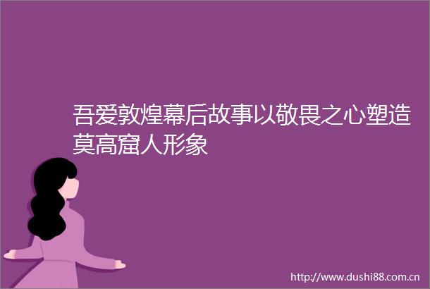 吾爱敦煌幕后故事以敬畏之心塑造莫高窟人形象