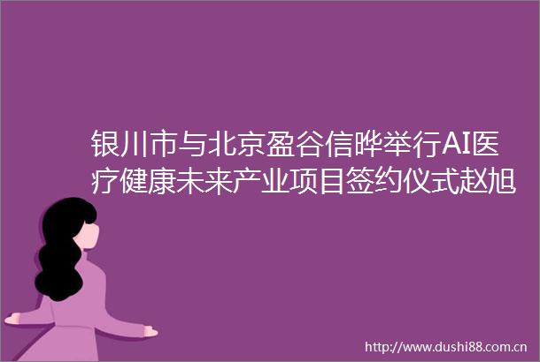 银川市与北京盈谷信晔举行AI医疗健康未来产业项目签约仪式赵旭辉龙曦出席并见证签约