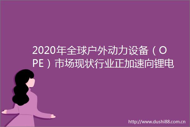 2020年全球户外动力设备（OPE）市场现状行业正加速向锂电方向转型「图」
