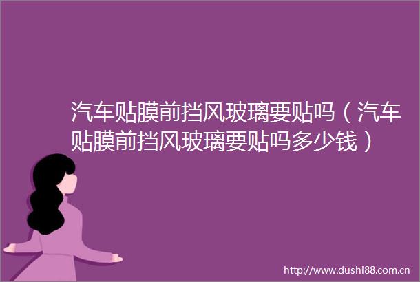 汽车贴膜前挡风玻璃要贴吗（汽车贴膜前挡风玻璃要贴吗多少钱）
