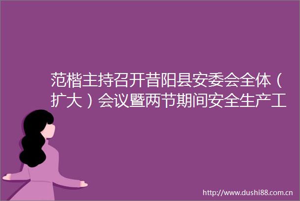 范楷主持召开昔阳县安委会全体（扩大）会议暨两节期间安全生产工作部署会议并深入一线督导检查消防安全