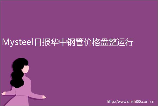 Mysteel日报华中钢管价格盘整运行