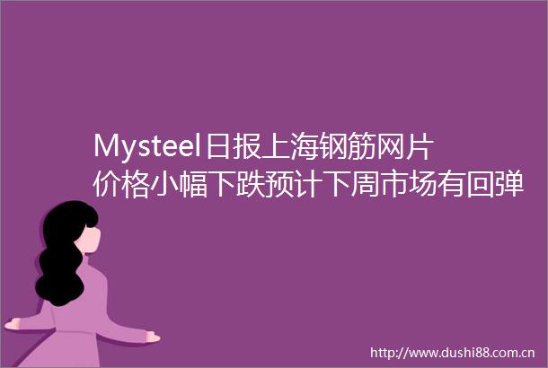 Mysteel日报上海钢筋网片价格小幅下跌预计下周市场有回弹之势