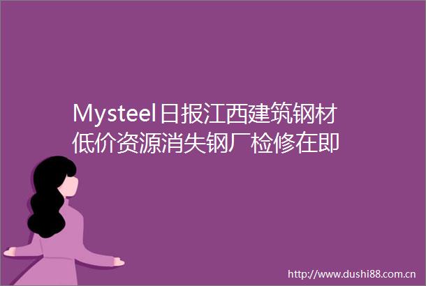 Mysteel日报江西建筑钢材低价资源消失钢厂检修在即