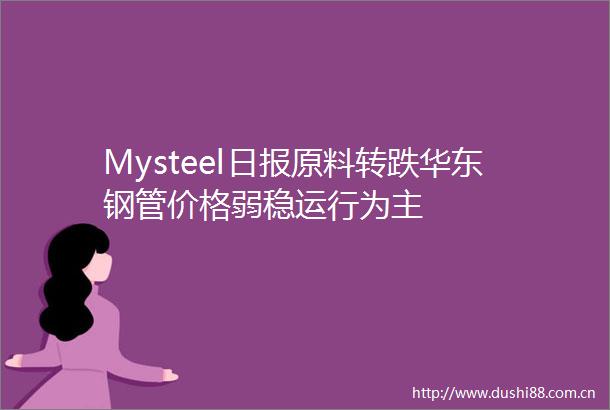 Mysteel日报原料转跌华东钢管价格弱稳运行为主