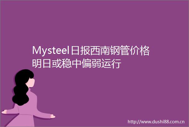 Mysteel日报西南钢管价格明日或稳中偏弱运行
