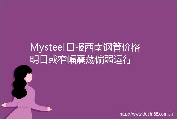 Mysteel日报西南钢管价格明日或窄幅震荡偏弱运行
