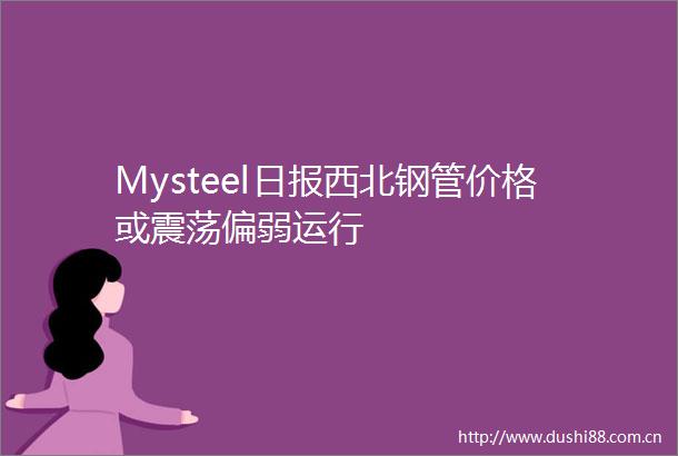 Mysteel日报西北钢管价格或震荡偏弱运行