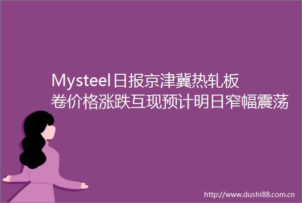Mysteel日报京津冀热轧板卷价格涨跌互现预计明日窄幅震荡运行
