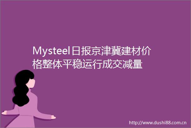 Mysteel日报京津冀建材价格整体平稳运行成交减量