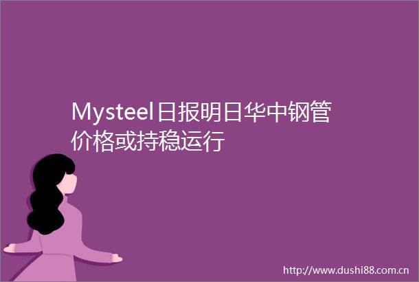 Mysteel日报明日华中钢管价格或持稳运行