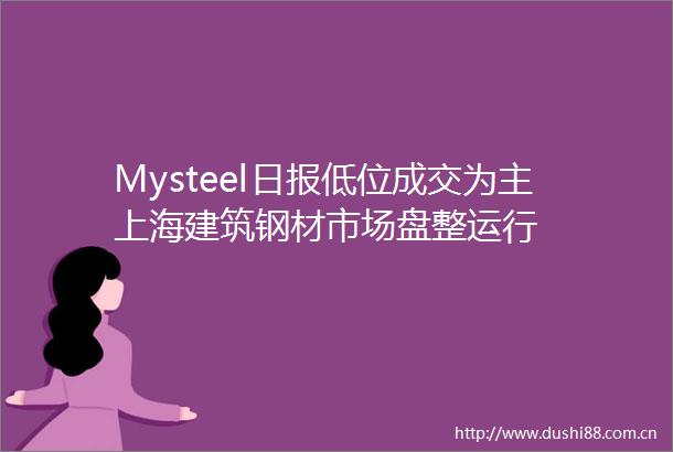 Mysteel日报低位成交为主上海建筑钢材市场盘整运行
