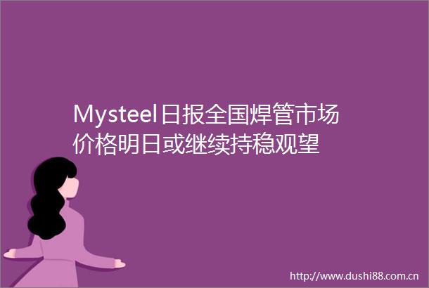 Mysteel日报全国焊管市场价格明日或继续持稳观望