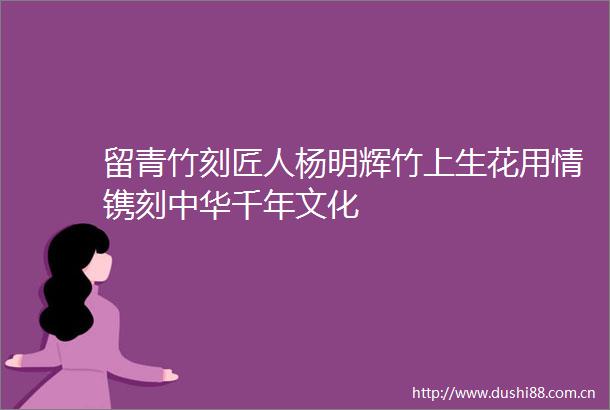 留青竹刻匠人杨明辉竹上生花用情镌刻中华千年文化