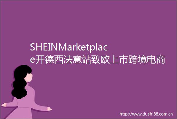 SHEINMarketplace开德西法意站致欧上市跨境电商周报