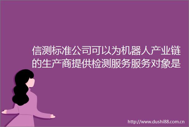 信测标准公司可以为机器人产业链的生产商提供检测服务服务对象是该产业链的客户群体