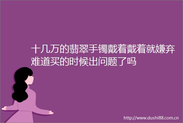 十几万的翡翠手镯戴着戴着就嫌弃难道买的时候出问题了吗
