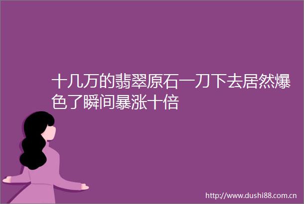 十几万的翡翠原石一刀下去居然爆色了瞬间暴涨十倍
