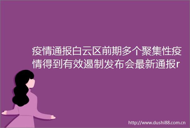 疫情通报白云区前期多个聚集性疫情得到有效遏制发布会最新通报rarr