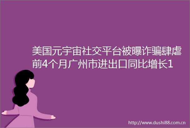 美国元宇宙社交平台被曝诈肆虐前4个月广州市进出口同比增长176泡泡玛特4月登顶美国AppStore购物榜