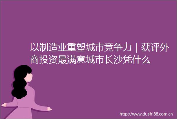 以制造业重塑城市竞争力｜获评外商投资最满意城市长沙凭什么
