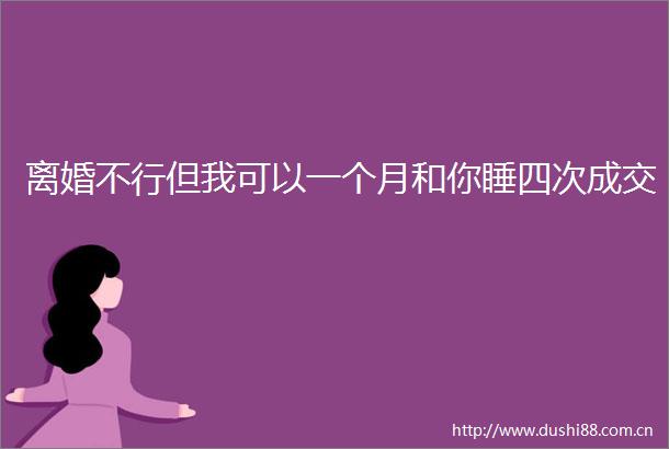 离婚不行但我可以一个月和你睡四次成交