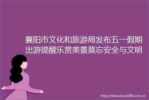 襄阳市文化和旅游局发布五一假期出游提醒乐赏美景莫忘安全与文明