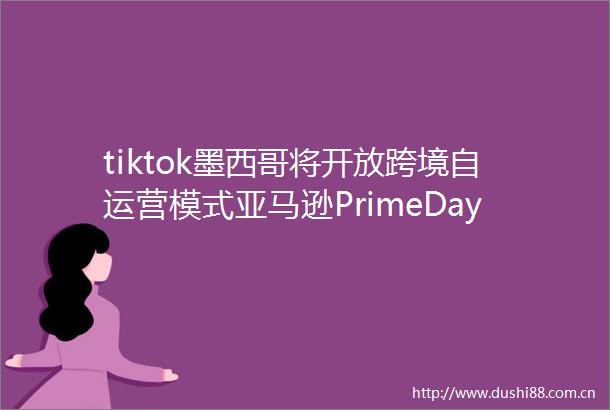 tiktok墨西哥将开放跨境自运营模式亚马逊PrimeDay首次拉长至4天跨境电商周报