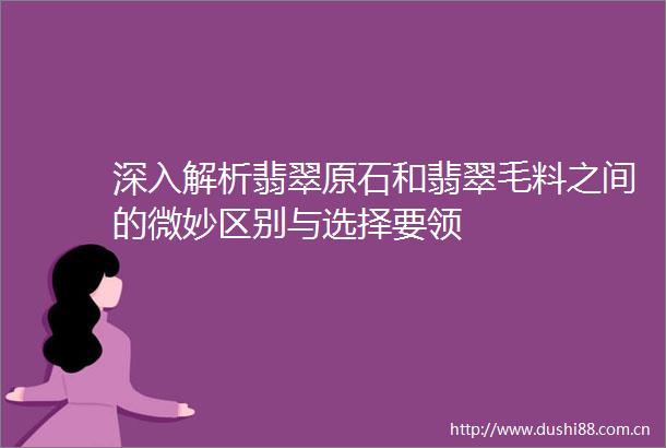 深入解析翡翠原石和翡翠毛料之间的微妙区别与选择要领