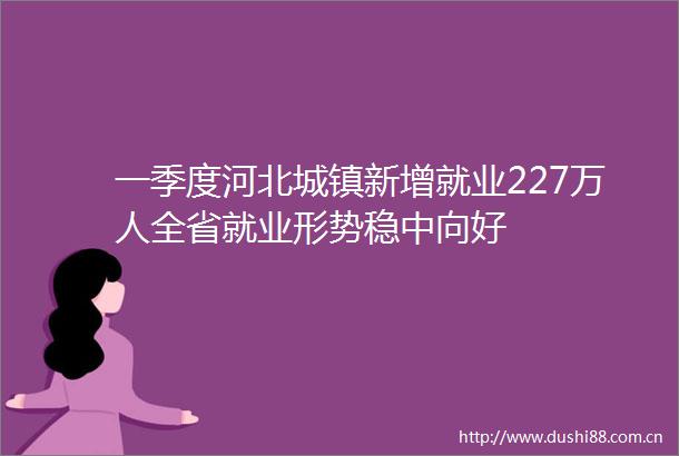 一季度河北城镇新增就业227万人全省就业形势稳中向好
