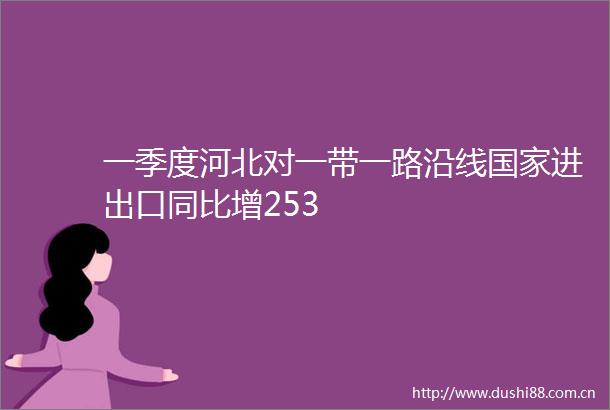 一季度河北对一带一路沿线进出口同比增253