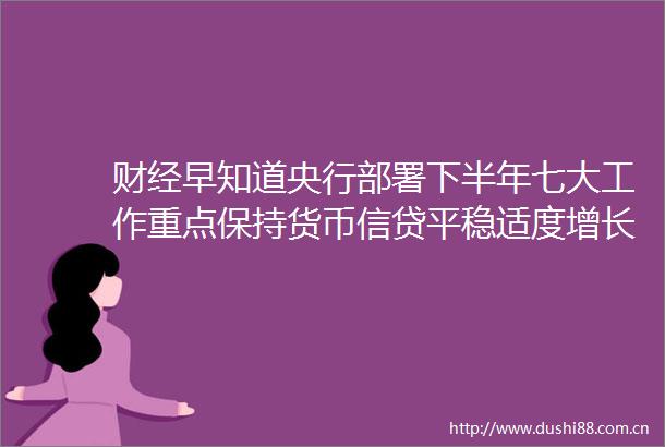 财经早知道央行部署下半年七大工作重点保持货币信贷平稳适度增长