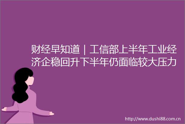 财经早知道｜工信部上半年工业经济企稳回升下半年仍面临较大压力