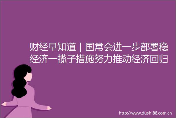 财经早知道｜国常会进一步部署稳经济一揽子措施努力推动经济回归正常轨道
