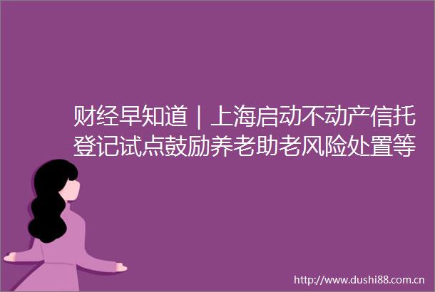 财经早知道｜上海启动不动产信托登记试点鼓励养老助老风险处置等场景开展