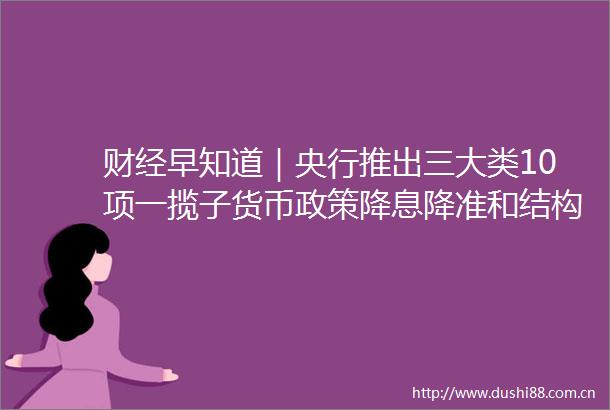 财经早知道｜央行推出三大类10项一揽子货币政策降息降准和结构性工具齐发