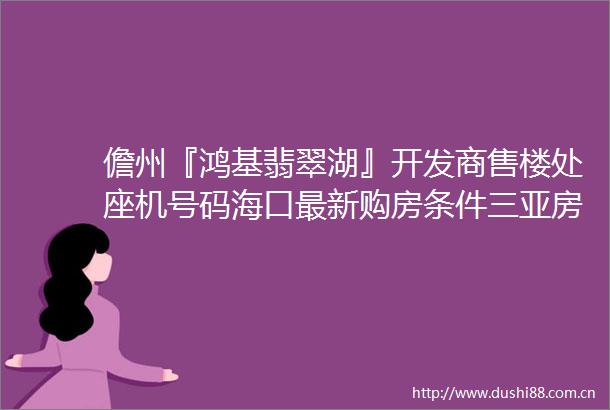 儋州『鸿基翡翠湖』开发商售楼处座机号码海口最新购房条件三亚房价排名线上首页电话售楼处营销中心价格值得买吗