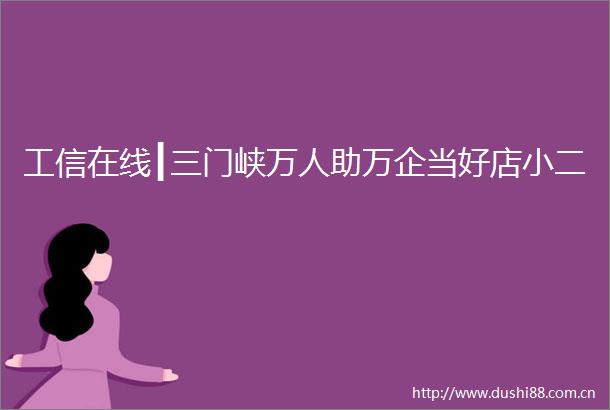 工信在线┃三门峡万人助万企当好店小二