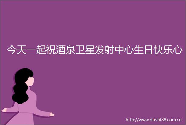 今天一起祝酒泉卫星发射中心生日快乐心