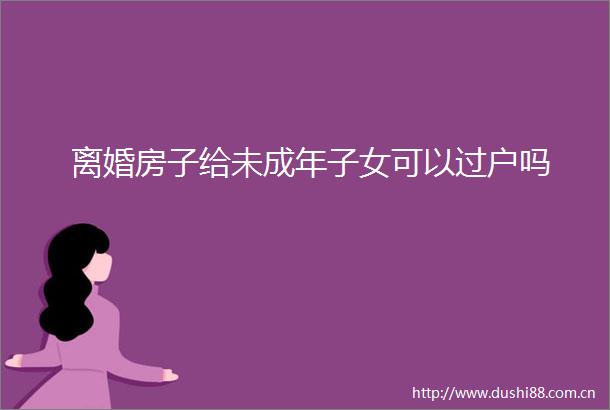 离婚房子给未成年子女可以过户吗