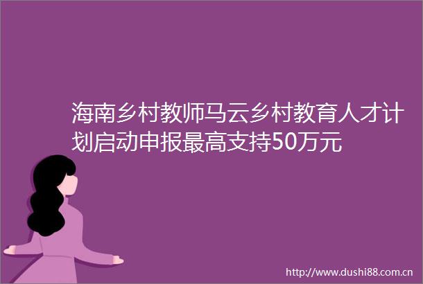 海南乡村教师马云乡村教育人才计划启动申报最高支持50万元