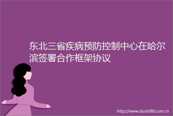东北三省疾病预防控制中心在哈尔滨签署合作框架协议