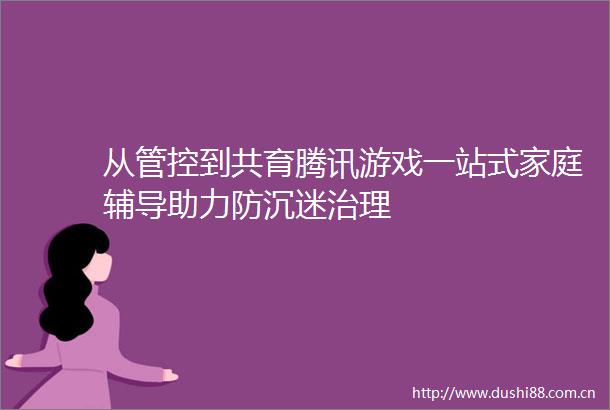 从管控到共育腾讯游戏一站式家庭辅导助力防沉迷治理