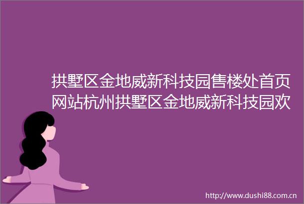 拱墅区金地威新科技园售楼处首页网站杭州拱墅区金地威新科技园欢迎您拱墅区金地威新科技园售楼处电话