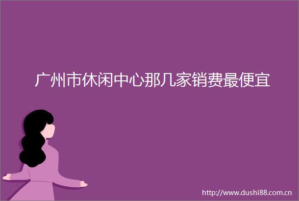 广州市休闲中心那几家销费最便宜