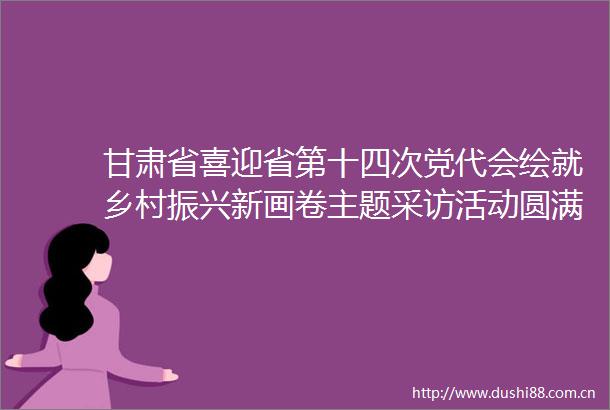 甘肃省喜迎省第十四次党代会绘就乡村振兴新画卷主题采访活动圆满结束