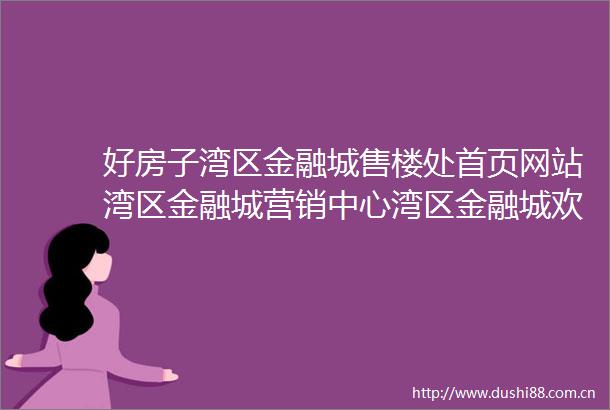 好房子湾区金融城售楼处首页网站湾区金融城营销中心湾区金融城欢迎您楼盘详情最新价格户型图容积率售楼处