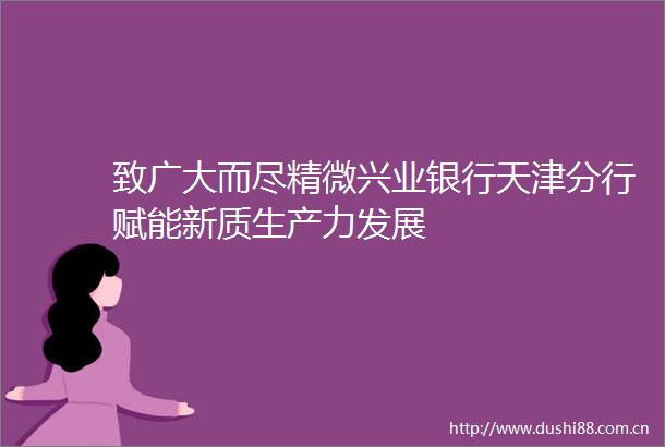 致广大而尽精微兴业银行天津分行赋能新质生产力发展