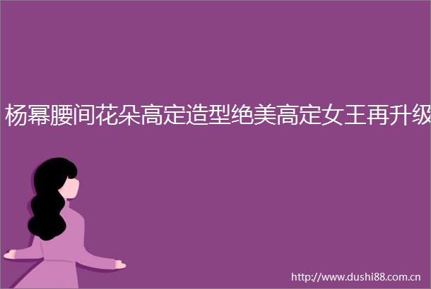 杨幂腰间花朵高定造型绝美高定女王再升级