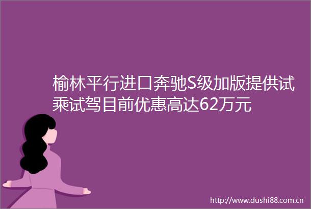 榆林平行进口奔驰S级加版提供试乘试驾目前优惠高达62万元